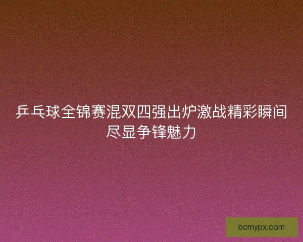 乒乓球全锦赛混双四强出炉激战精彩瞬间尽显争锋魅力