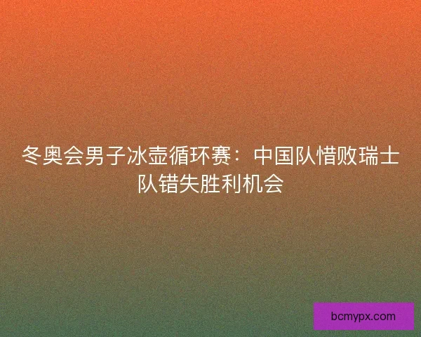 冬奥会男子冰壶循环赛：中国队惜败瑞士队错失胜利机会