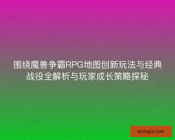 围绕魔兽争霸RPG地图创新玩法与经典战役全解析与玩家成长策略探秘