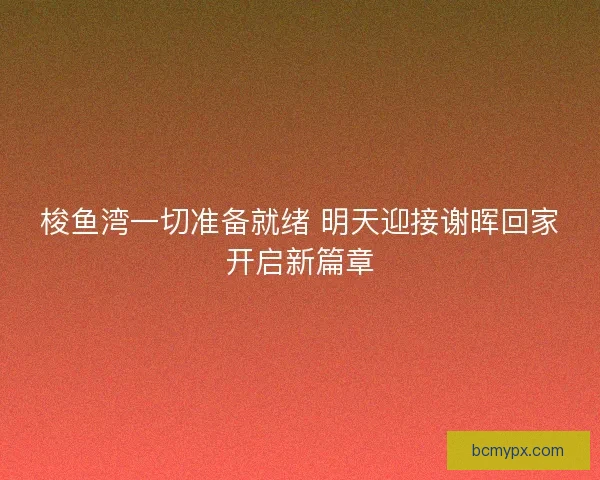 梭鱼湾一切准备就绪 明天迎接谢晖回家开启新篇章