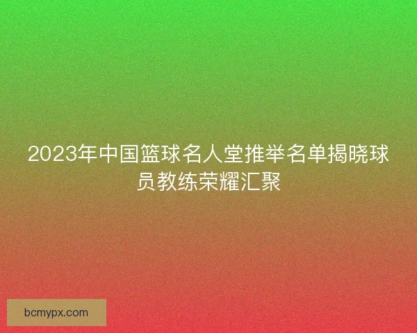2023年中国篮球名人堂推举名单揭晓球员教练荣耀汇聚