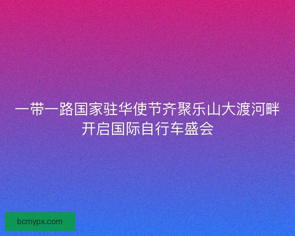 一带一路国家驻华使节齐聚乐山大渡河畔开启国际自行车盛会