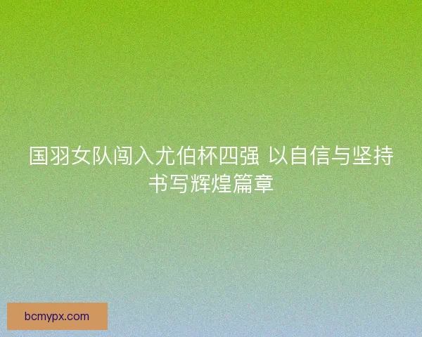 国羽女队闯入尤伯杯四强 以自信与坚持书写辉煌篇章 国羽女队闯入尤伯杯四强 以自信与坚持书写辉煌篇章