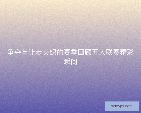 争夺与让步交织的赛季回顾五大联赛精彩瞬间 争夺与让步交织的赛季回顾五大联赛精彩瞬间