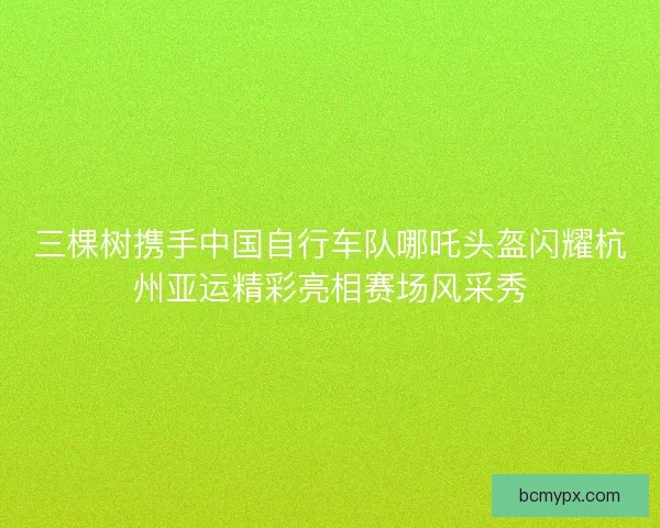三棵树携手中国自行车队哪吒头盔闪耀杭州亚运精彩亮相赛场风采秀 三棵树携手中国自行车队哪吒头盔闪耀杭州亚运精彩亮相赛场风采秀