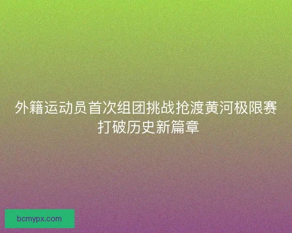 外籍运动员首次组团挑战抢渡黄河极限赛 打破历史新篇章