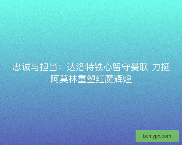 忠诚与担当：达洛特铁心留守曼联 力挺阿莫林重塑红魔辉煌