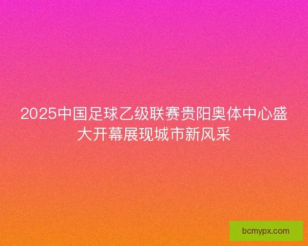 2025中国足球乙级联赛贵阳奥体中心盛大开幕展现城市新风采 2025中国足球乙级联赛贵阳奥体中心盛大开幕展现城市新风采