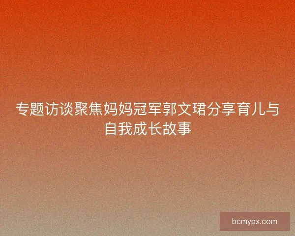 专题访谈聚焦妈妈冠军郭文珺分享育儿与自我成长故事