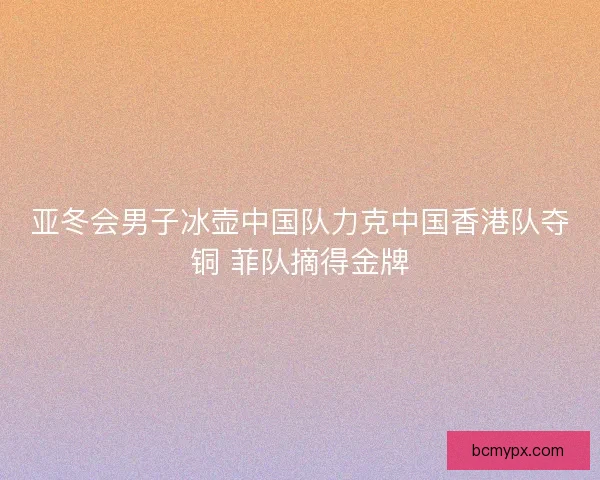亚冬会男子冰壶中国队力克中国香港队夺铜 菲队摘得金牌 亚冬会男子冰壶中国队力克中国香港队夺铜 菲队摘得金牌