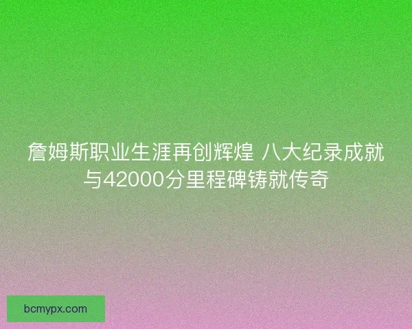 詹姆斯职业生涯再创辉煌 八大纪录成就与42000分里程碑铸就传奇