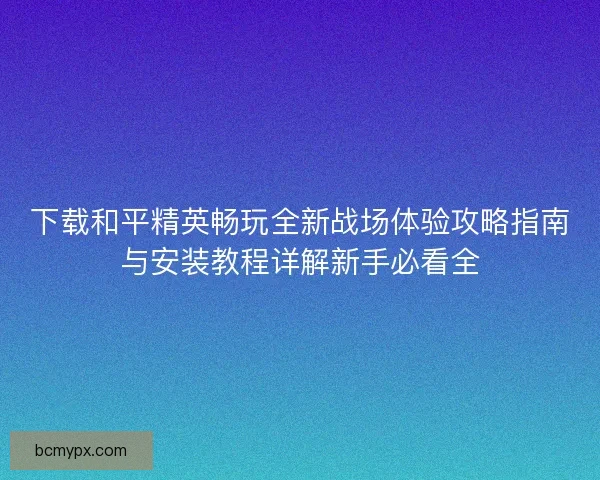下载和平精英畅玩全新战场体验攻略指南与安装教程详解新手必看全 下载和平精英畅玩全新战场体验攻略指南与安装教程详解新手必看全
