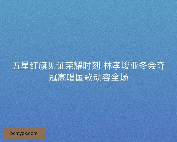 五星红旗见证荣耀时刻 林孝埈亚冬会夺冠高唱国歌动容全场