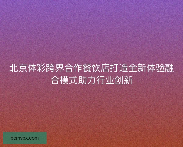 北京体彩跨界合作餐饮店打造全新体验融合模式助力行业创新