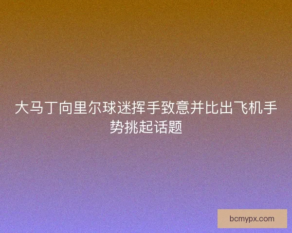 大马丁向里尔球迷挥手致意并比出飞机手势挑起话题