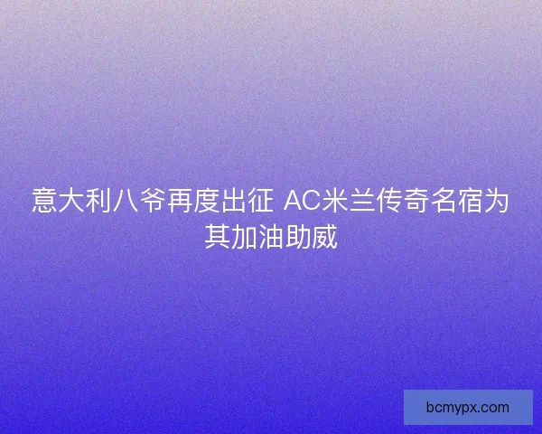 意大利八爷再度出征 AC米兰传奇名宿为其加油助威