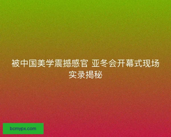 被中国美学震撼感官 亚冬会开幕式现场实录揭秘