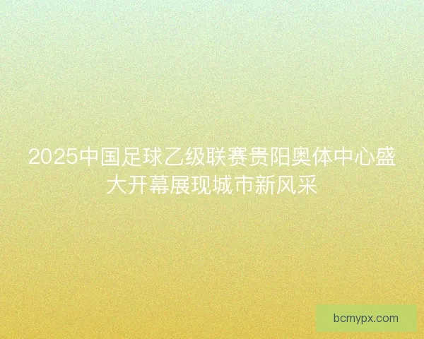 2025中国足球乙级联赛贵阳奥体中心盛大开幕展现城市新风采