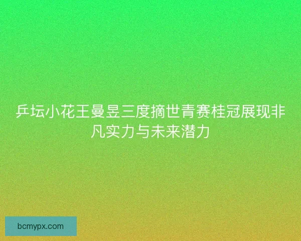 乒坛小花王曼昱三度摘世青赛桂冠展现非凡实力与未来潜力