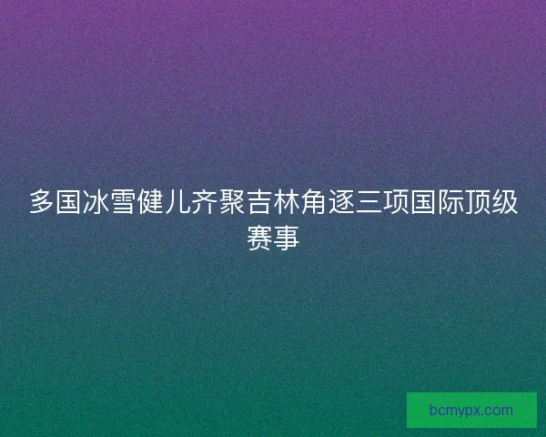 多国冰雪健儿齐聚吉林角逐三项国际顶级赛事